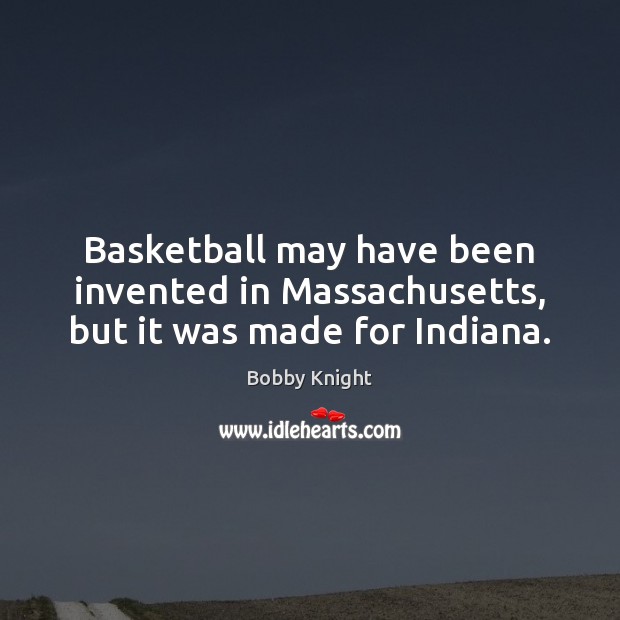 Basketball may have been invented in Massachusetts, but it was made for Indiana. Bobby Knight Picture Quote