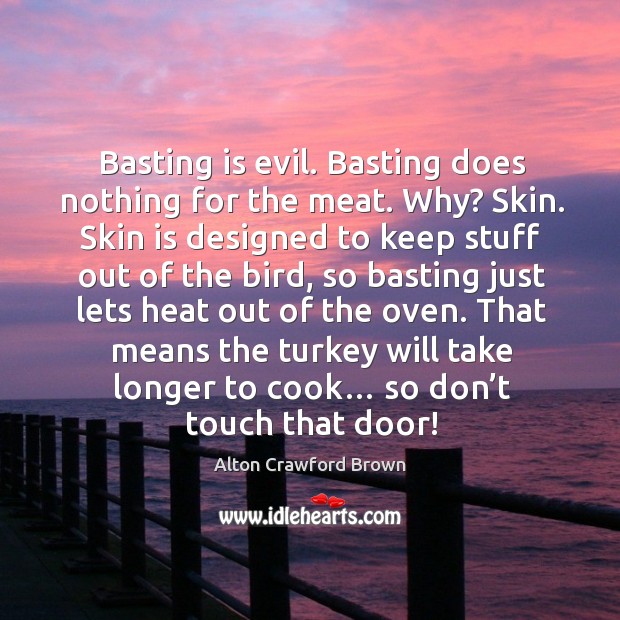 Basting is evil. Basting does nothing for the meat. Why? skin. Skin is designed to keep stuff out of the bird Alton Crawford Brown Picture Quote