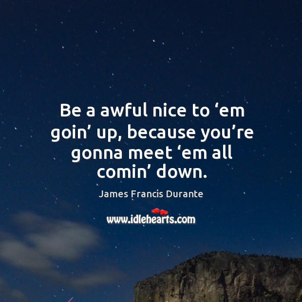 Be a awful nice to ‘em goin’ up, because you’re gonna meet ‘em all comin’ down. James Francis Durante Picture Quote