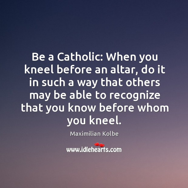 Be a Catholic: When you kneel before an altar, do it in Maximilian Kolbe Picture Quote