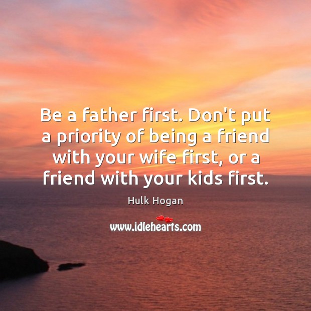 Be a father first. Don’t put a priority of being a friend 