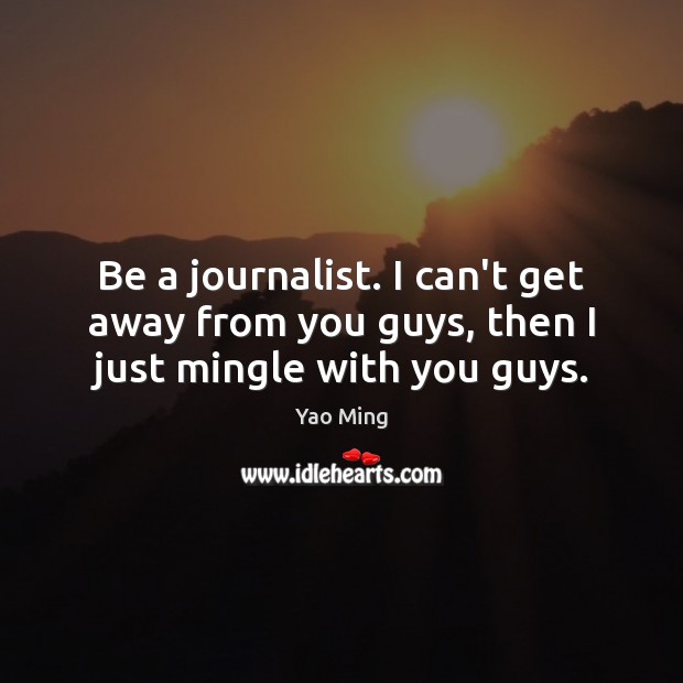 Be a journalist. I can’t get away from you guys, then I just mingle with you guys. 