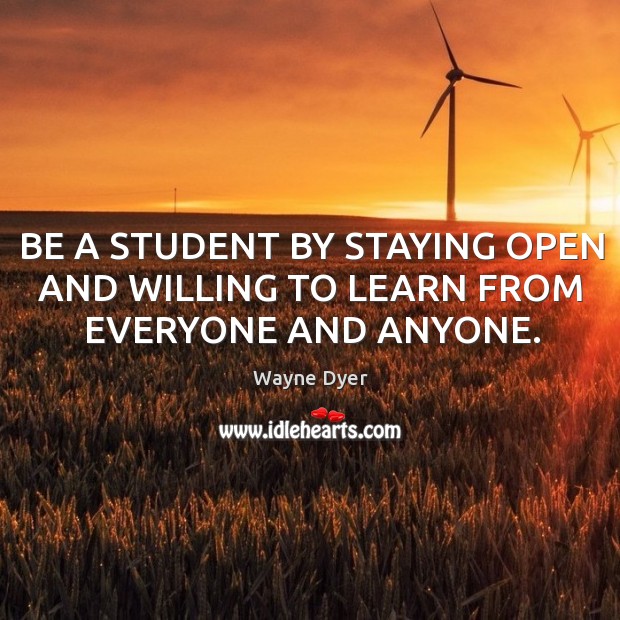 BE A STUDENT BY STAYING OPEN AND WILLING TO LEARN FROM EVERYONE AND ANYONE. Wayne Dyer Picture Quote