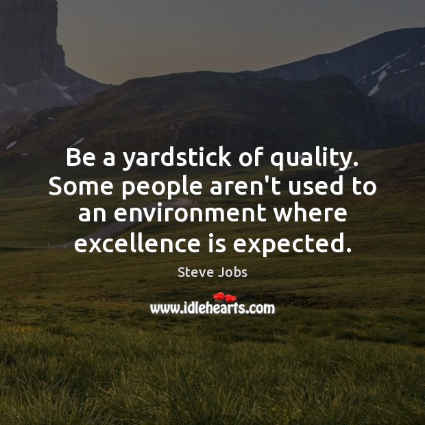 Be a yardstick of quality. Some people aren’t used to an environment 