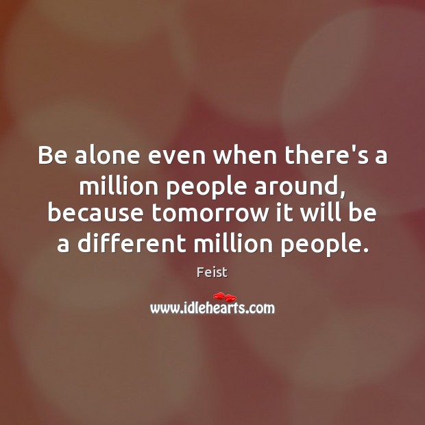 Be alone even when there’s a million people around, because tomorrow it Feist Picture Quote