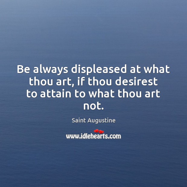 Be always displeased at what thou art, if thou desirest to attain to what thou art not. Saint Augustine Picture Quote