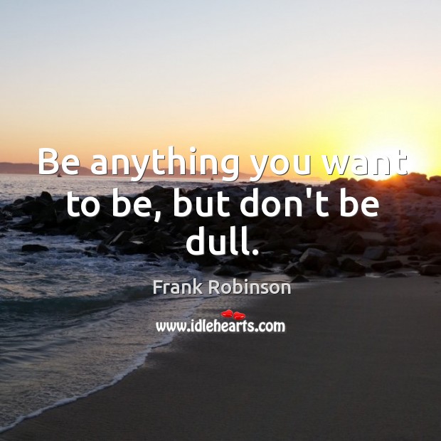 Be anything you want to be, but don’t be dull. Image