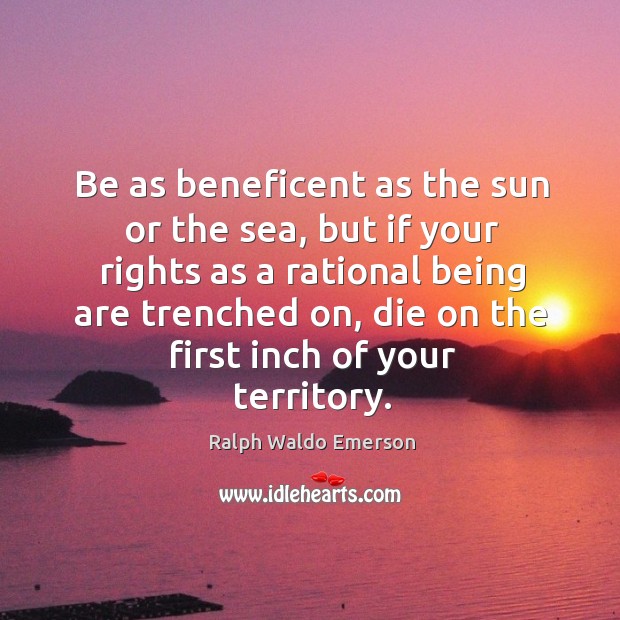 Be as beneficent as the sun or the sea, but if your rights as a rational being are trenched on, die on the first inch of your territory. Ralph Waldo Emerson Picture Quote