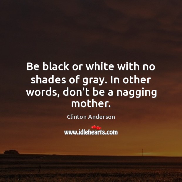 Be black or white with no shades of gray. In other words, don’t be a nagging mother. Image