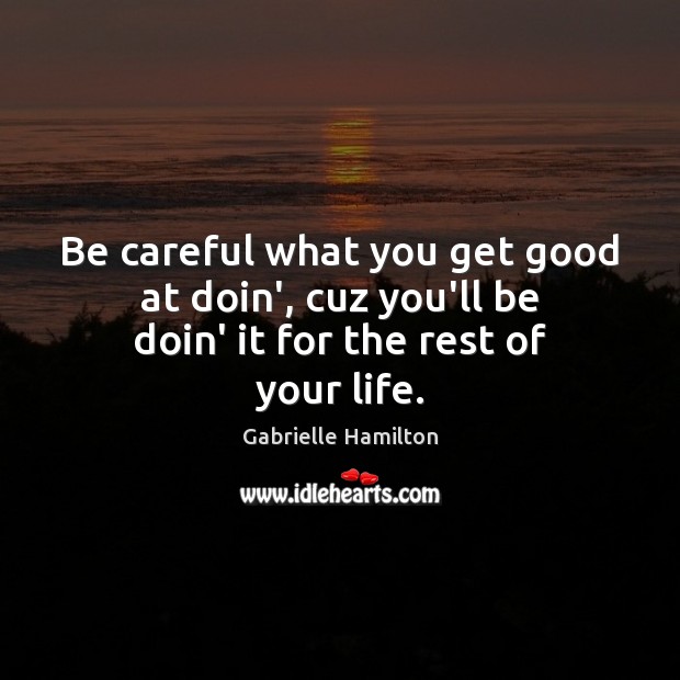 Be careful what you get good at doin’, cuz you’ll be doin’ it for the rest of your life. Image
