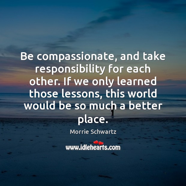 Be compassionate, and take responsibility for each other. If we only learned Morrie Schwartz Picture Quote