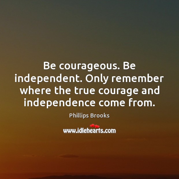 Be courageous. Be independent. Only remember where the true courage and independence 