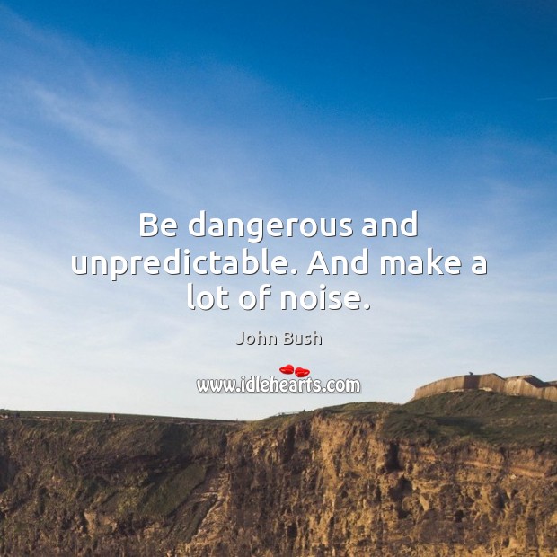 Be dangerous and unpredictable. And make a lot of noise. Image