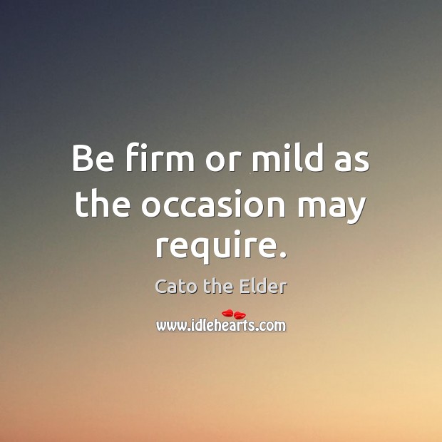 Be firm or mild as the occasion may require. Cato the Elder Picture Quote
