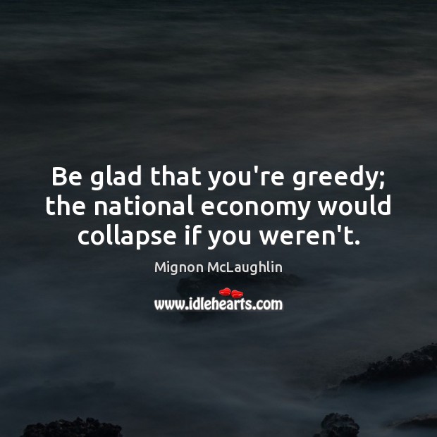 Be glad that you’re greedy; the national economy would collapse if you weren’t. Image