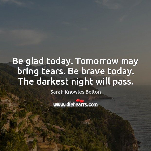 Be glad today. Tomorrow may bring tears. Be brave today. The darkest night will pass. Sarah Knowles Bolton Picture Quote