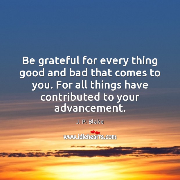Be grateful for every thing good and bad that comes to you. J. P. Blake Picture Quote