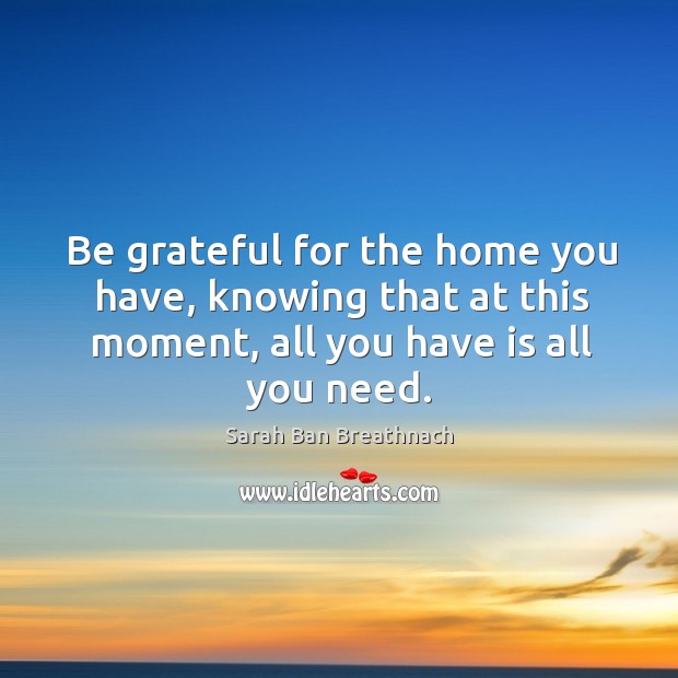 Be grateful for the home you have, knowing that at this moment, all you have is all you need. Sarah Ban Breathnach Picture Quote