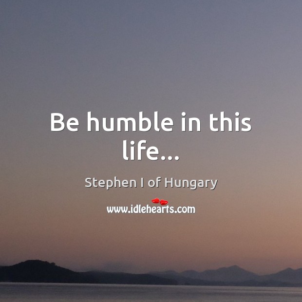 Be humble in this life… Stephen I of Hungary Picture Quote