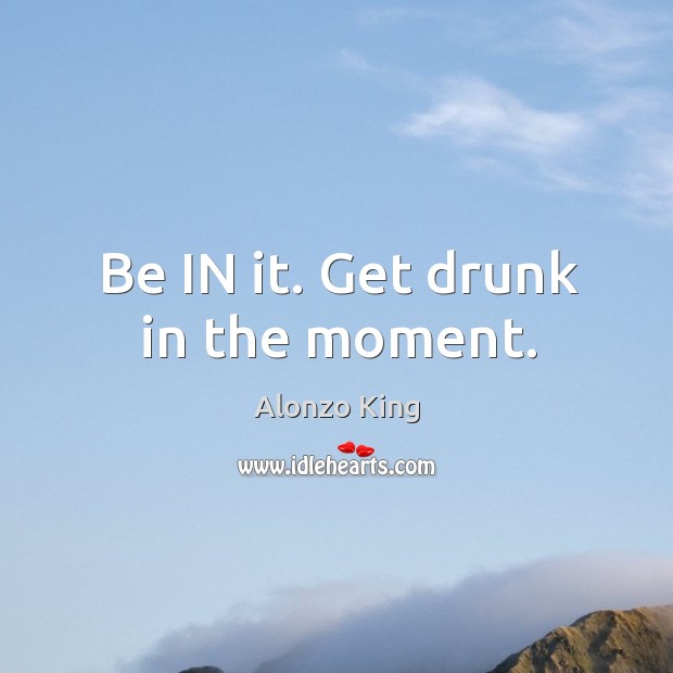 Be IN it. Get drunk in the moment. Image