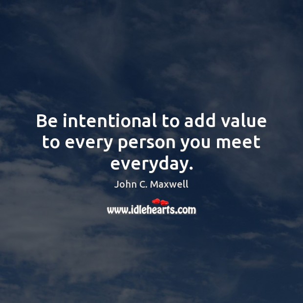 Be intentional to add value to every person you meet everyday. 