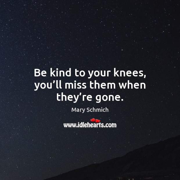 Be kind to your knees, you’ll miss them when they’re gone. Mary Schmich Picture Quote
