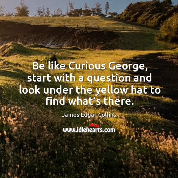 Be like curious george, start with a question and look under the yellow hat to find what’s there. Image