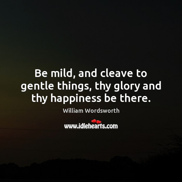 Be mild, and cleave to gentle things, thy glory and thy happiness be there. Image