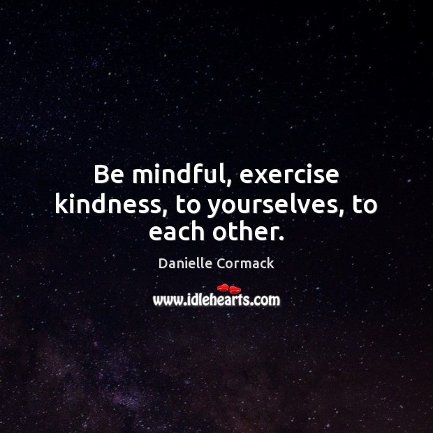Be mindful, exercise kindness, to yourselves, to each other. Danielle Cormack Picture Quote
