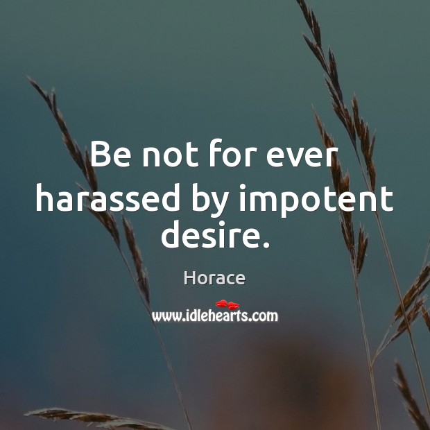 Be not for ever harassed by impotent desire. 