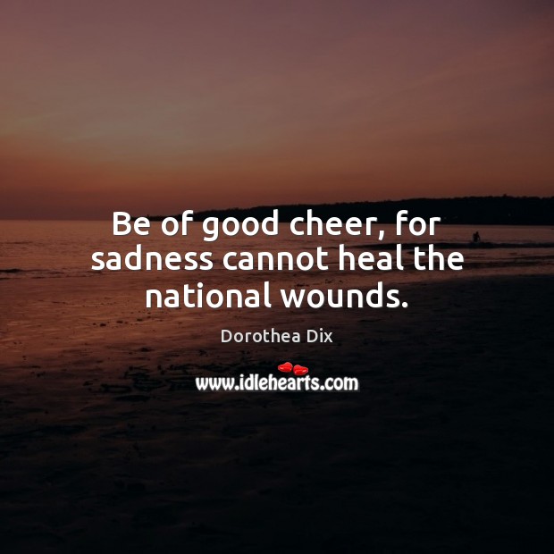 Be of good cheer, for sadness cannot heal the national wounds. Image