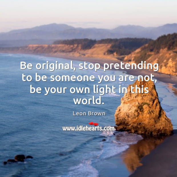 Be original, stop pretending to be someone you are not, be your own light in this world. 