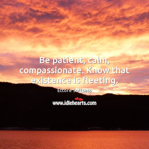 Be patient, calm, compassionate. Know that existence is fleeting. 