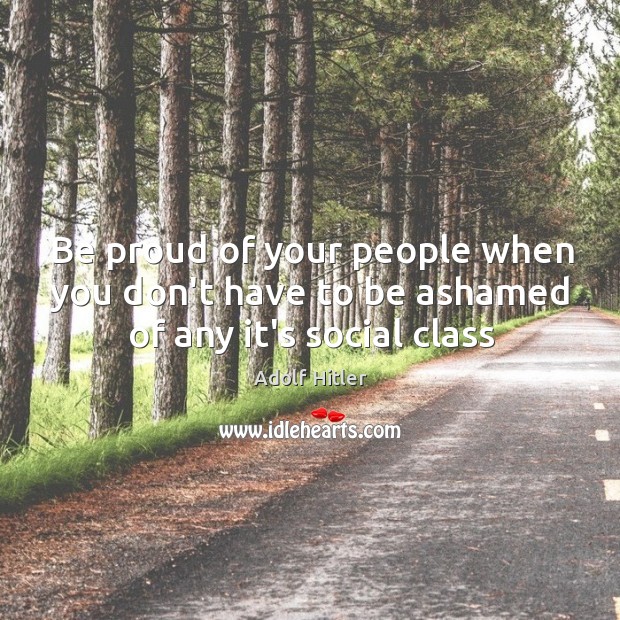Be proud of your people when you don’t have to be ashamed of any it’s social class Adolf Hitler Picture Quote