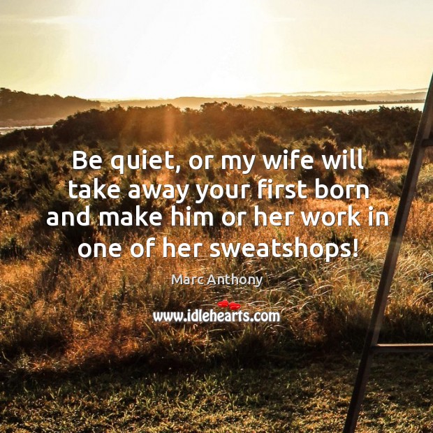 Be quiet, or my wife will take away your first born and make him or her work in one of her sweatshops! Marc Anthony Picture Quote