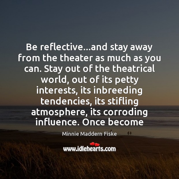Be reflective…and stay away from the theater as much as you Minnie Maddern Fiske Picture Quote