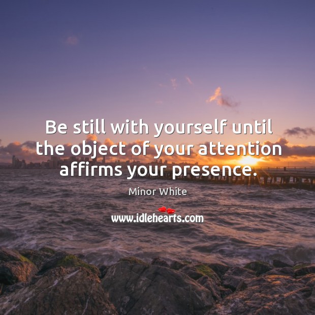 Be still with yourself until the object of your attention affirms your presence. Minor White Picture Quote