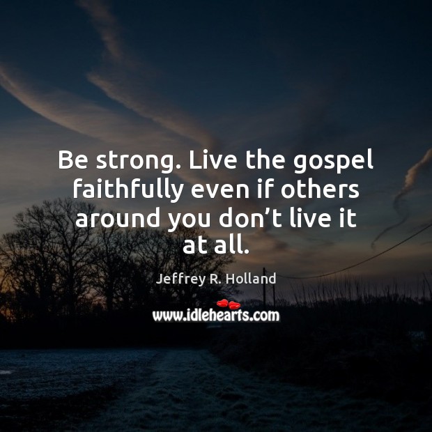Be strong. Live the gospel faithfully even if others around you don’t live it at all. Jeffrey R. Holland Picture Quote
