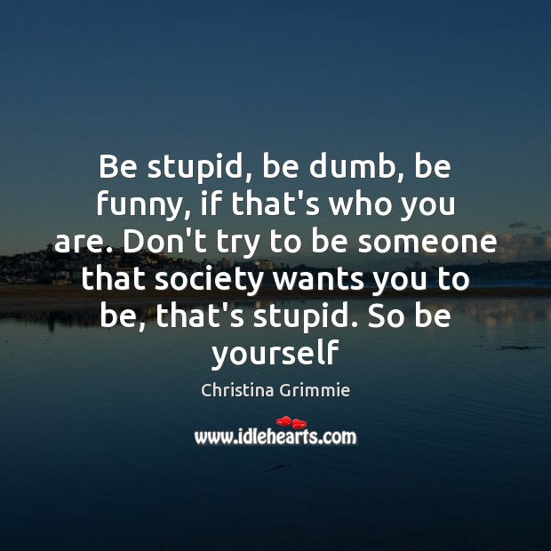 Be stupid, be dumb, be funny, if that’s who you are. Don’t Image