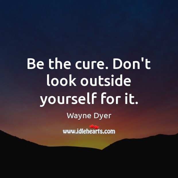 Be the cure. Don’t look outside yourself for it. Image