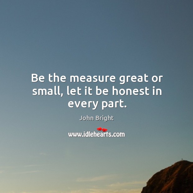 Be the measure great or small, let it be honest in every part. John Bright Picture Quote