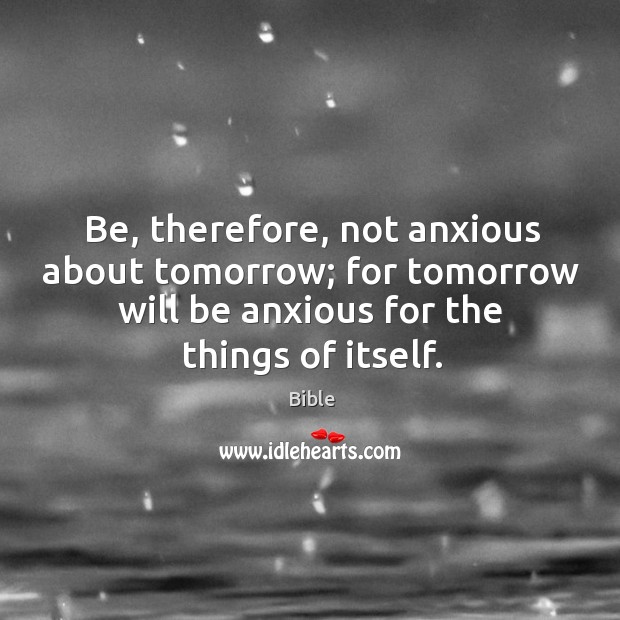 Be, therefore, not anxious about tomorrow; for tomorrow will be anxious for the things of itself. Bible Picture Quote