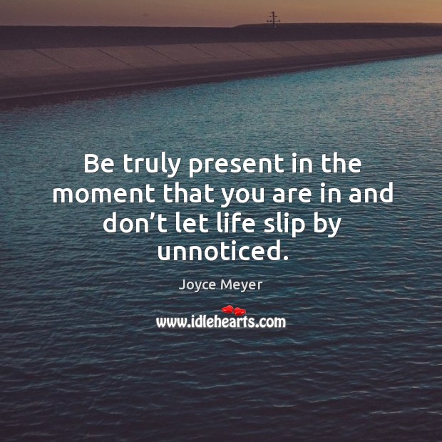 Be truly present in the moment that you are in and don’t let life slip by unnoticed. 