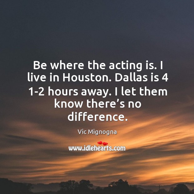 Be where the acting is. I live in houston. Dallas is 4 1-2 hours away. I let them know there’s no difference. Acting Quotes Image
