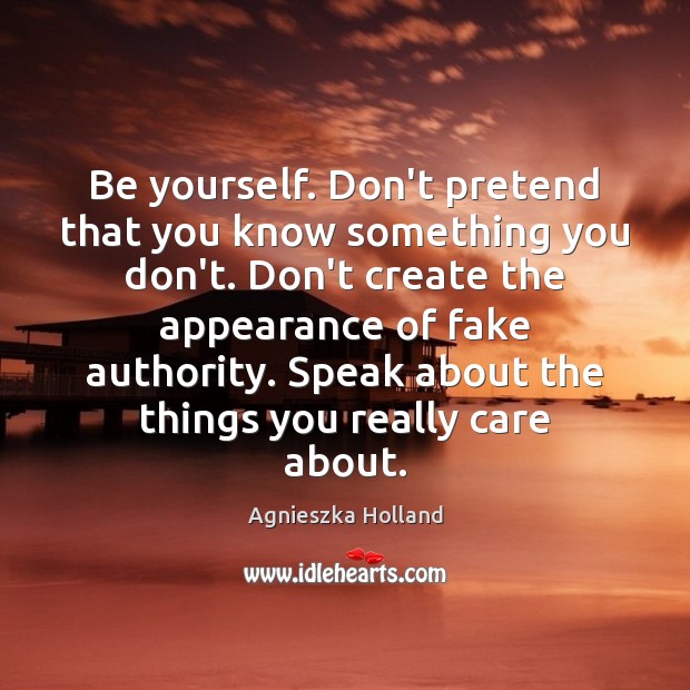 Be yourself. Don’t pretend that you know something you don’t. Don’t create Image