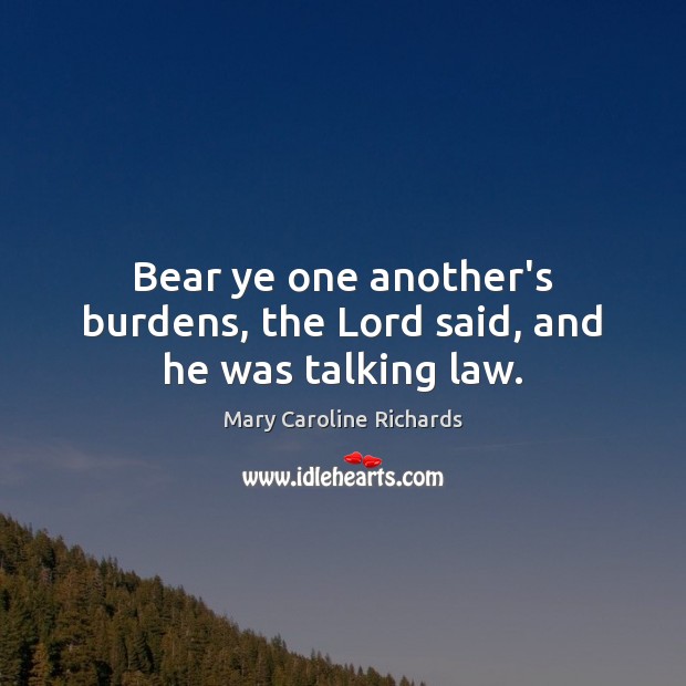 Bear ye one another’s burdens, the Lord said, and he was talking law. Mary Caroline Richards Picture Quote
