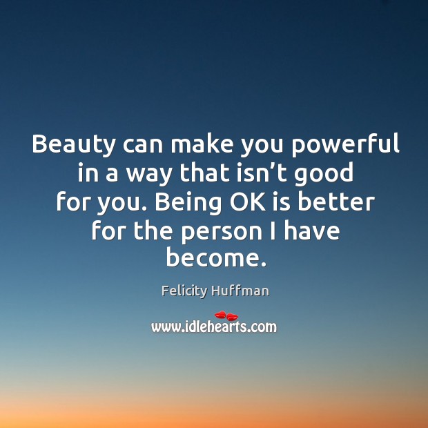 Beauty can make you powerful in a way that isn’t good for you. Being ok is better for the person I have become. 