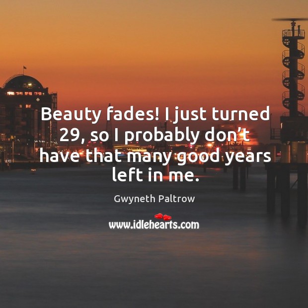 Beauty fades! I just turned 29, so I probably don’t have that many good years left in me. Gwyneth Paltrow Picture Quote