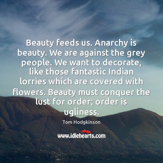 Beauty feeds us. Anarchy is beauty. We are against the grey people. Tom Hodgkinson Picture Quote