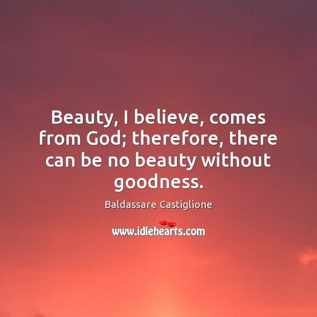 Beauty, I believe, comes from God; therefore, there can be no beauty without goodness. Baldassare Castiglione Picture Quote